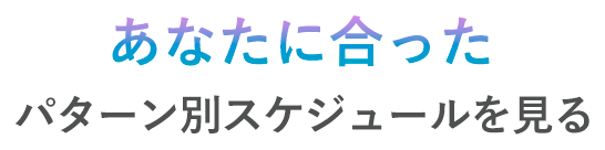 あなたに合ったパターン別スケジュールを見る